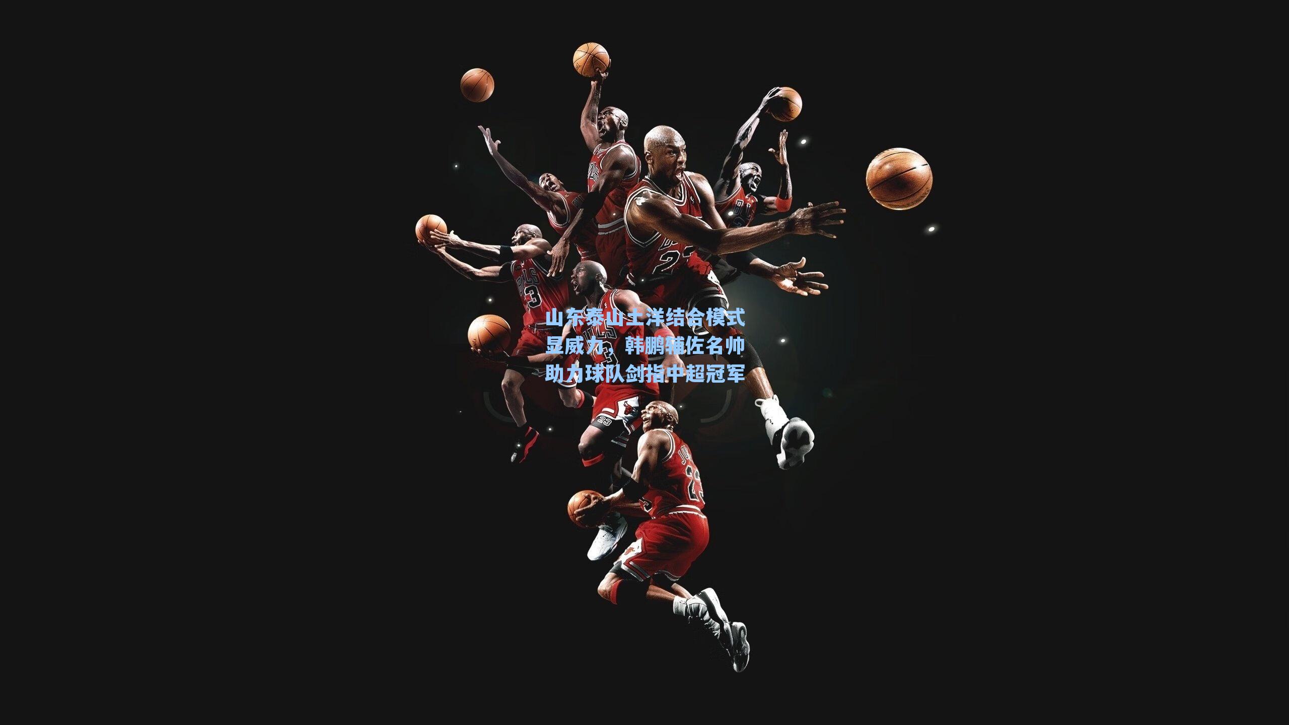 山东泰山土洋结合模式显威力,韩鹏辅佐名帅助力球队剑指中超冠军